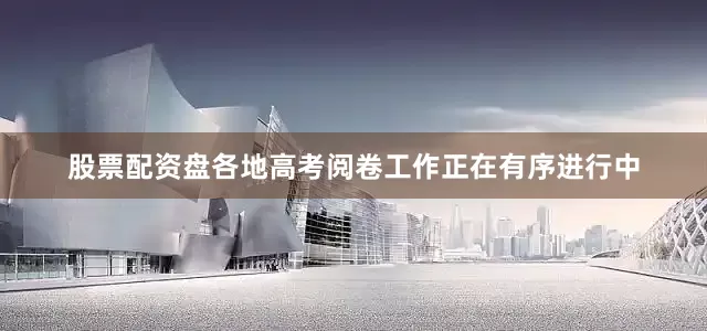 股票配资盘各地高考阅卷工作正在有序进行中