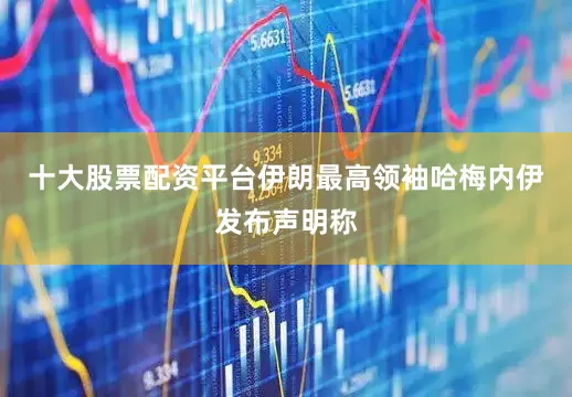 十大股票配资平台伊朗最高领袖哈梅内伊发布声明称