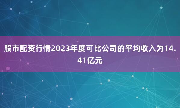 股市配资行情2023年度可比公司的平均收入为14.41亿元