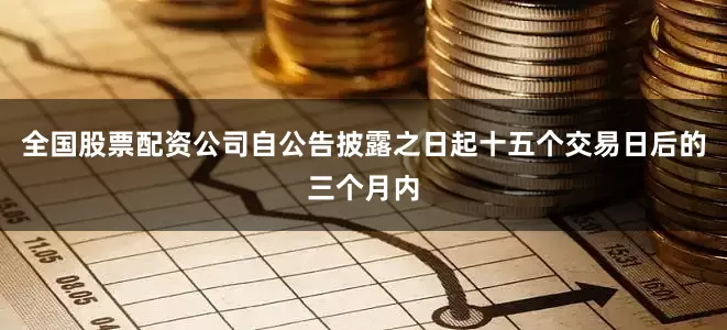 全国股票配资公司自公告披露之日起十五个交易日后的三个月内
