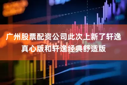 广州股票配资公司此次上新了轩逸真心版和轩逸经典舒适版