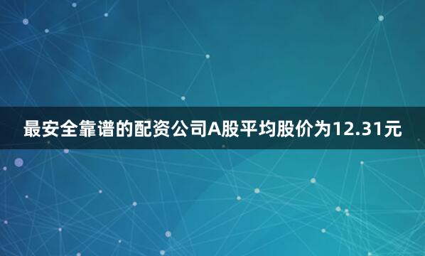 最安全靠谱的配资公司A股平均股价为12.31元