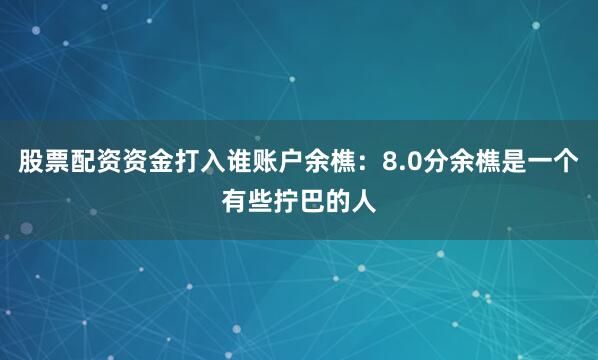 股票配资资金打入谁账户余樵：8.0分余樵是一个有些拧巴的人