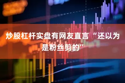 炒股杠杆实盘有网友直言 “还以为是粉丝剪的”
