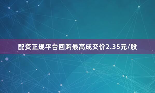 配资正规平台回购最高成交价2.35元/股