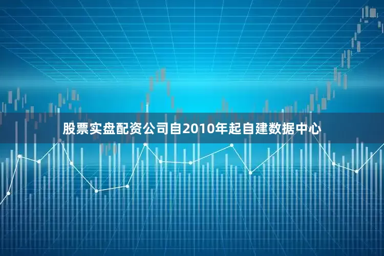 股票实盘配资公司自2010年起自建数据中心