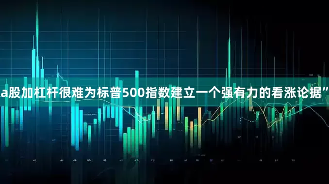 a股加杠杆很难为标普500指数建立一个强有力的看涨论据”