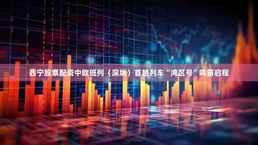 西宁股票配资中欧班列（深圳）首趟列车“湾区号”鸣笛启程