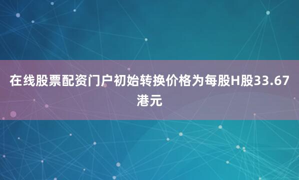 在线股票配资门户初始转换价格为每股H股33.67港元