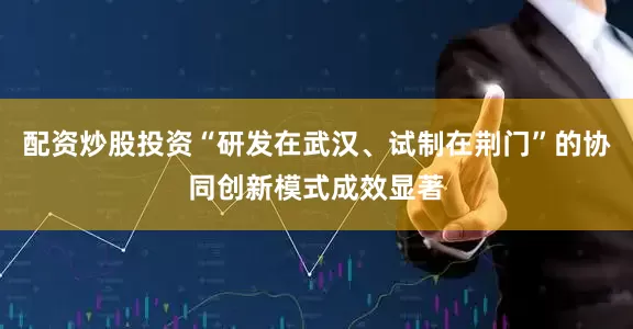 配资炒股投资“研发在武汉、试制在荆门”的协同创新模式成效显著