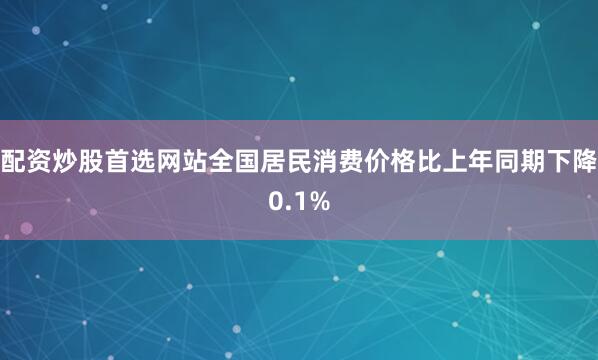 配资炒股首选网站全国居民消费价格比上年同期下降0.1%